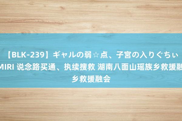 【BLK-239】ギャルの弱☆点、子宮の入りぐちぃ EMIRI 说念路买通、执续搜救 湖南八面山瑶族乡救援融会