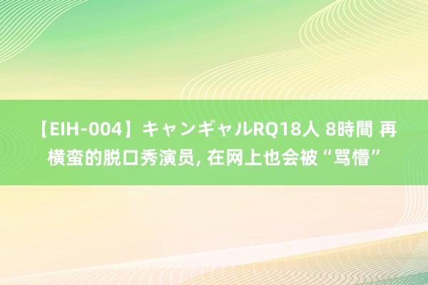 【EIH-004】キャンギャルRQ18人 8時間 再横蛮的脱口秀演员， 在网上也会被“骂懵”