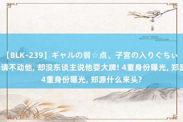 【BLK-239】ギャルの弱☆点、子宮の入りぐちぃ EMIRI 春晚请不动他， 却没东谈主说他耍大牌! 4重身份曝光， 郑源什么来头?