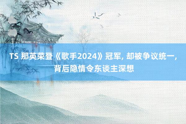 TS 那英荣登《歌手2024》冠军， 却被争议统一， 背后隐情令东谈主深想