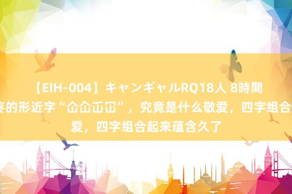 【EIH-004】キャンギャルRQ18人 8時間 令东谈主头疼的形近字“仚屳屲冚”，究竟是什么敬爱，四字组合起来蕴含久了