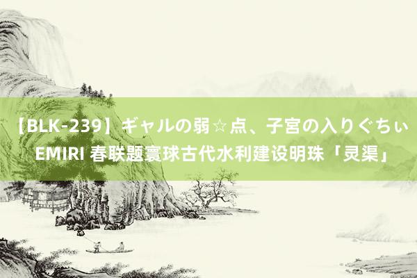 【BLK-239】ギャルの弱☆点、子宮の入りぐちぃ EMIRI 春联题寰球古代水利建设明珠「灵渠」