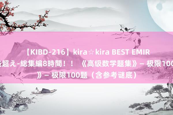 【KIBD-216】kira☆kira BEST EMIRI-中出し性交20発超え-総集編8時間！！ 《高级数学题集》— 极限100题（含参考谜底）