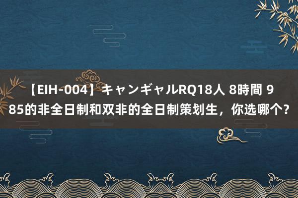 【EIH-004】キャンギャルRQ18人 8時間 985的非全日制和双非的全日制策划生，你选哪个？