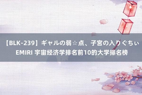 【BLK-239】ギャルの弱☆点、子宮の入りぐちぃ EMIRI 宇宙经济学排名前10的大学排名榜