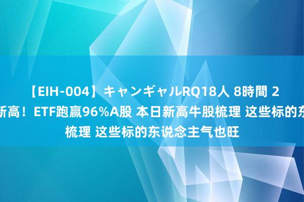 【EIH-004】キャンギャルRQ18人 8時間 2成银行股年内新高！ETF跑赢96%A股 本日新高牛股梳理 这些标的东说念主气也旺