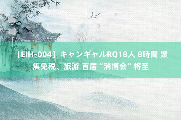 【EIH-004】キャンギャルRQ18人 8時間 聚焦免税、旅游 首届“消博会”将至