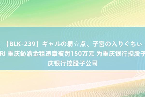 【BLK-239】ギャルの弱☆点、子宮の入りぐちぃ EMIRI 重庆鈊渝金租违章被罚150万元 为重庆银行控股子公司