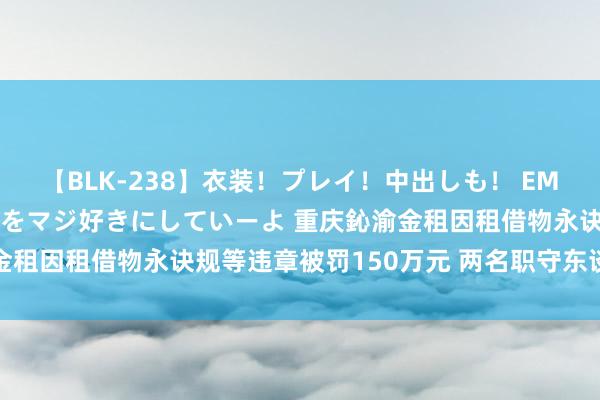 【BLK-238】衣装！プレイ！中出しも！ EMIRIのつぶやき指令で私をマジ好きにしていーよ 重庆鈊渝金租因租借物永诀规等违章被罚150万元 两名职守东谈主被警告