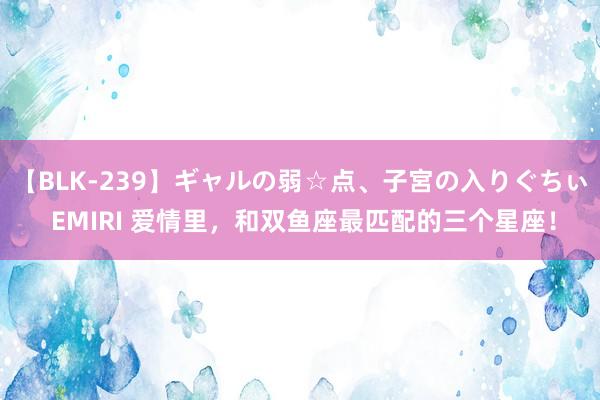 【BLK-239】ギャルの弱☆点、子宮の入りぐちぃ EMIRI 爱情里，和双鱼座最匹配的三个星座！