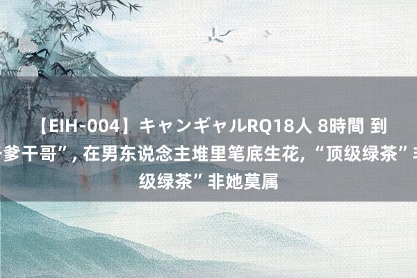 【EIH-004】キャンギャルRQ18人 8時間 到处认“干爹干哥”， 在男东说念主堆里笔底生花， “顶级绿茶”非她莫属