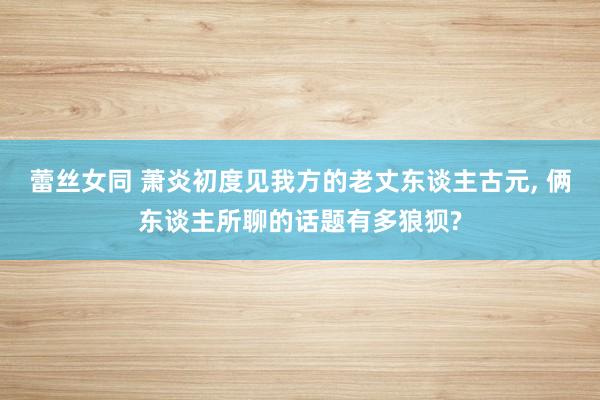 蕾丝女同 萧炎初度见我方的老丈东谈主古元， 俩东谈主所聊的话题有多狼狈?