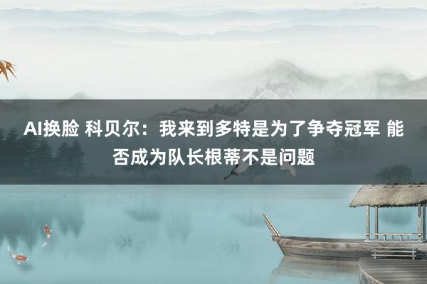 AI换脸 科贝尔：我来到多特是为了争夺冠军 能否成为队长根蒂不是问题