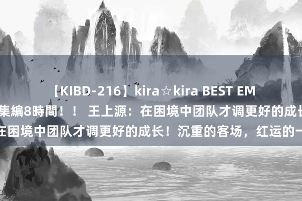 【KIBD-216】kira☆kira BEST EMIRI-中出し性交20発超え-総集編8時間！！ 王上源：在困境中团队才调更好的成长！沉重的客场，红运的一分