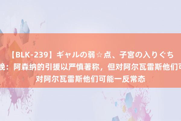 【BLK-239】ギャルの弱☆点、子宮の入りぐちぃ EMIRI 曼晚：阿森纳的引援以严慎著称，但对阿尔瓦雷斯他们可能一反常态