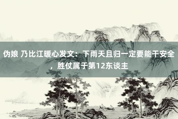 伪娘 乃比江暖心发文：下雨天且归一定要能干安全，胜仗属于第12东谈主