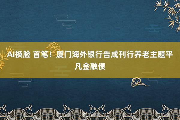 AI换脸 首笔！厦门海外银行告成刊行养老主题平凡金融债