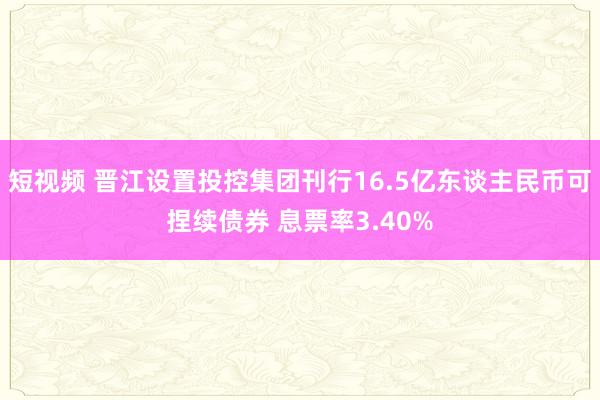 短视频 晋江设置投控集团刊行16.5亿东谈主民币可捏续债券 息票率3.40%