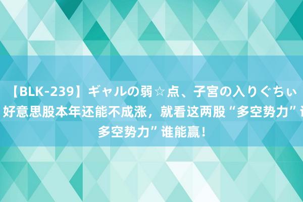 【BLK-239】ギャルの弱☆点、子宮の入りぐちぃ EMIRI 好意思股本年还能不成涨，就看这两股“多空势力”谁能赢！