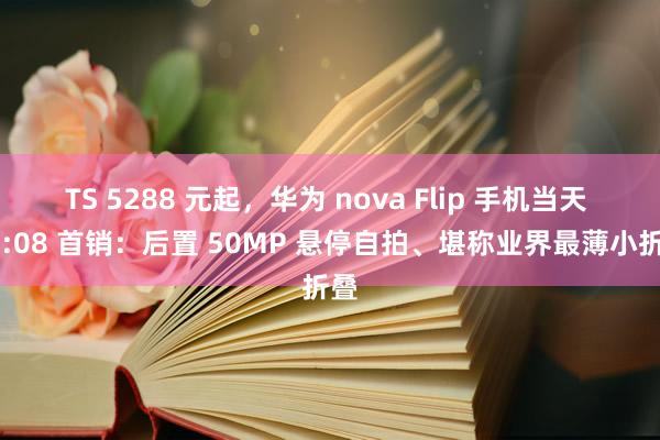 TS 5288 元起，华为 nova Flip 手机当天 10:08 首销：后置 50MP 悬停自拍、堪称业界最薄小折叠