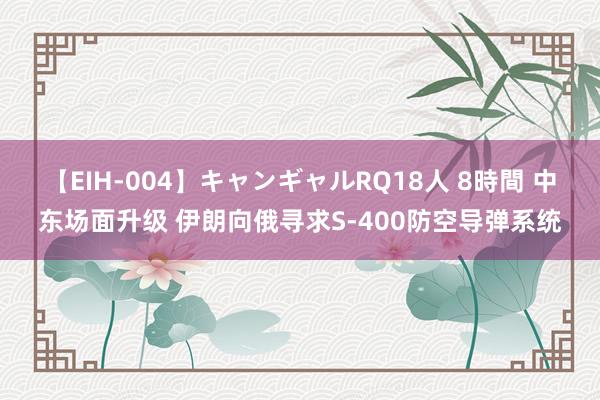 【EIH-004】キャンギャルRQ18人 8時間 中东场面升级 伊朗向俄寻求S-400防空导弹系统