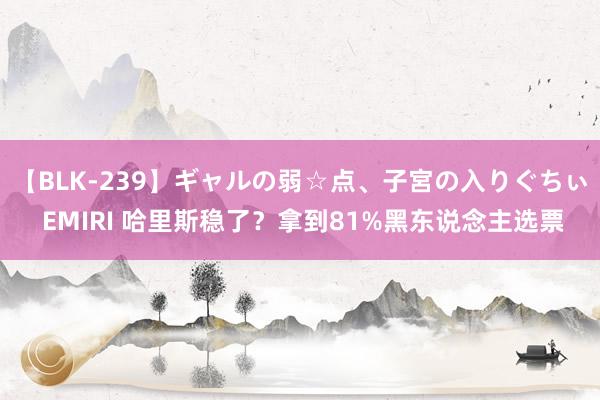 【BLK-239】ギャルの弱☆点、子宮の入りぐちぃ EMIRI 哈里斯稳了？拿到81%黑东说念主选票