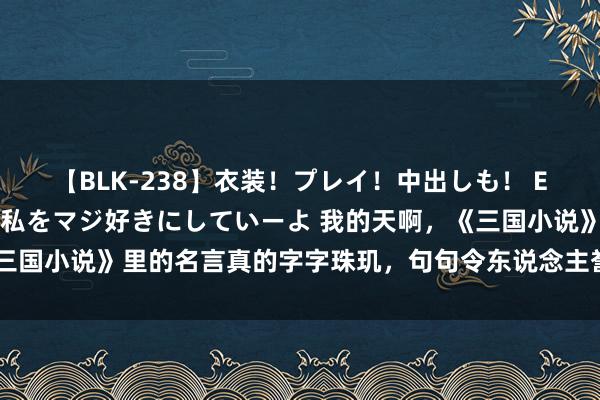 【BLK-238】衣装！プレイ！中出しも！ EMIRIのつぶやき指令で私をマジ好きにしていーよ 我的天啊，《三国小说》里的名言真的字字珠玑，句句令东说念主誉不竭口，深藏着