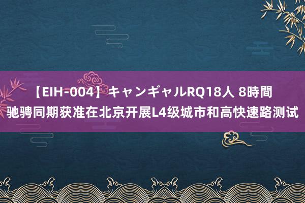 【EIH-004】キャンギャルRQ18人 8時間 驰骋同期获准在北京开展L4级城市和高快速路测试