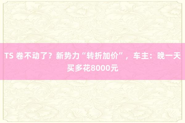 TS 卷不动了？新势力“转折加价”，车主：晚一天买多花8000元