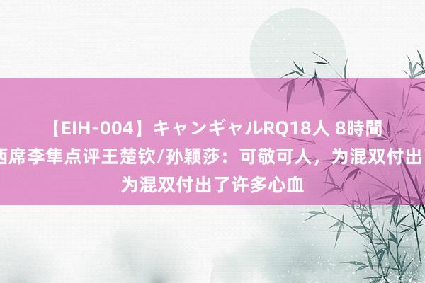 【EIH-004】キャンギャルRQ18人 8時間 国乒队总西席李隼点评王楚钦/孙颖莎：可敬可人，为混双付出了许多心血