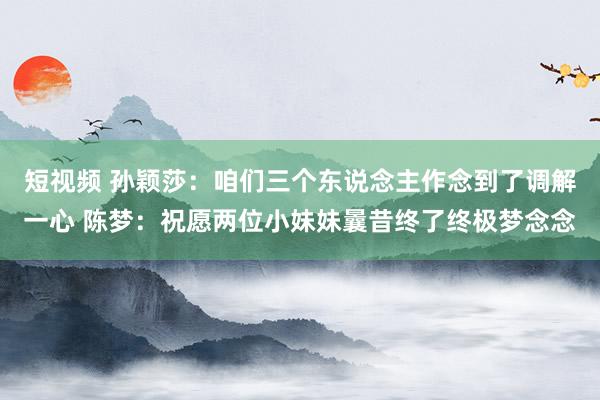 短视频 孙颖莎：咱们三个东说念主作念到了调解一心 陈梦：祝愿两位小妹妹曩昔终了终极梦念念