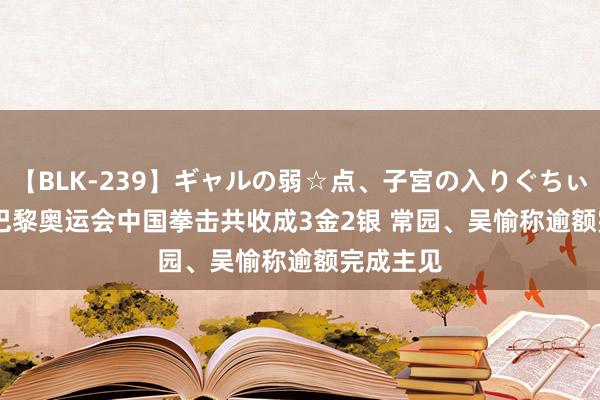 【BLK-239】ギャルの弱☆点、子宮の入りぐちぃ EMIRI 巴黎奥运会中国拳击共收成3金2银 常园、吴愉称逾额完成主见