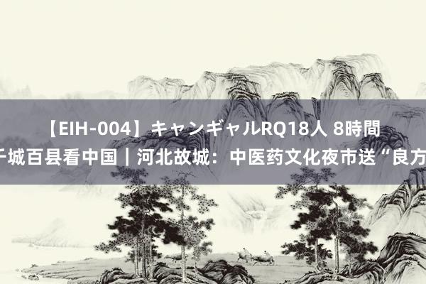 【EIH-004】キャンギャルRQ18人 8時間 千城百县看中国｜河北故城：中医药文化夜市送“良方”