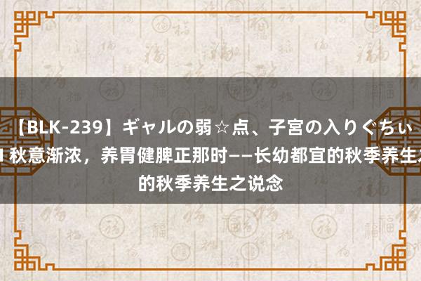 【BLK-239】ギャルの弱☆点、子宮の入りぐちぃ EMIRI 秋意渐浓，养胃健脾正那时——长幼都宜的秋季养生之说念