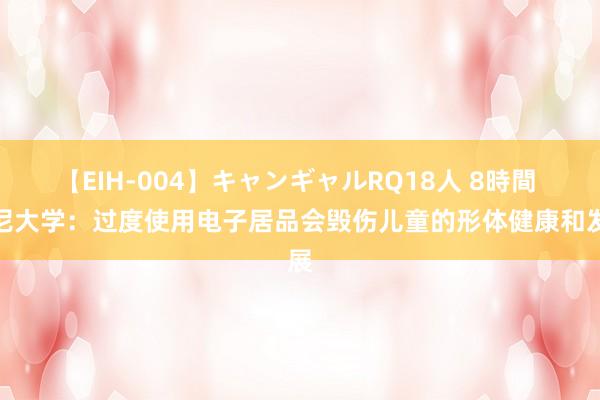 【EIH-004】キャンギャルRQ18人 8時間 悉尼大学：过度使用电子居品会毁伤儿童的形体健康和发展