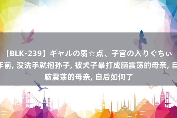 【BLK-239】ギャルの弱☆点、子宮の入りぐちぃ EMIRI 4年前， 没洗手就抱孙子， 被犬子暴打成脑震荡的母亲， 自后如何了