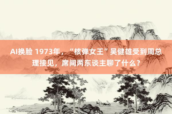 AI换脸 1973年，“核弹女王”吴健雄受到周总理接见，席间两东谈主聊了什么？