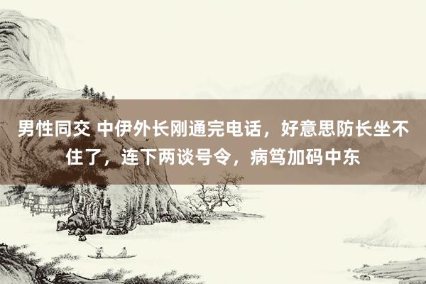 男性同交 中伊外长刚通完电话，好意思防长坐不住了，连下两谈号令，病笃加码中东