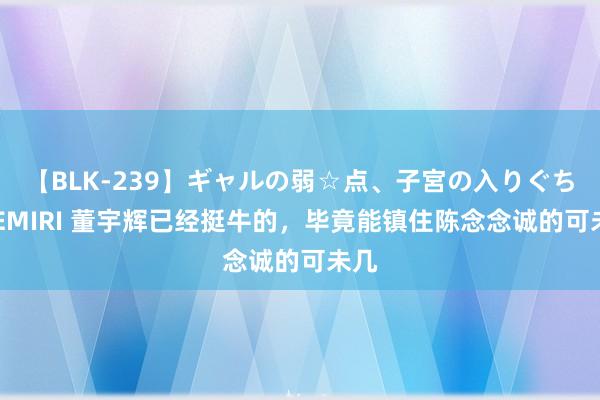 【BLK-239】ギャルの弱☆点、子宮の入りぐちぃ EMIRI 董宇辉已经挺牛的，毕竟能镇住陈念念诚的可未几