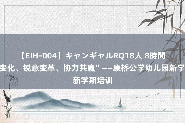 【EIH-004】キャンギャルRQ18人 8時間 “拥抱变化、锐意变革、协力共赢”——康桥公学幼儿园新学期培训