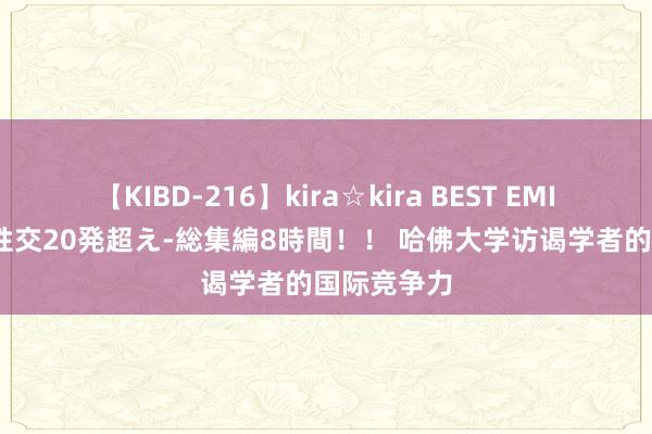 【KIBD-216】kira☆kira BEST EMIRI-中出し性交20発超え-総集編8時間！！ 哈佛大学访谒学者的国际竞争力