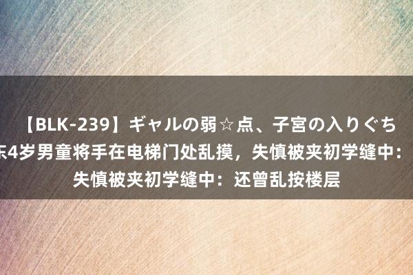 【BLK-239】ギャルの弱☆点、子宮の入りぐちぃ EMIRI 广东4岁男童将手在电梯门处乱摸，失慎被夹初学缝中：还曾乱按楼层