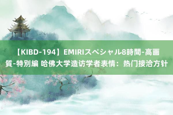 【KIBD-194】EMIRIスペシャル8時間-高画質-特別編 哈佛大学造访学者表情：热门接洽方针