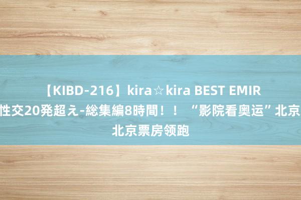 【KIBD-216】kira☆kira BEST EMIRI-中出し性交20発超え-総集編8時間！！ “影院看奥运”北京票房领跑