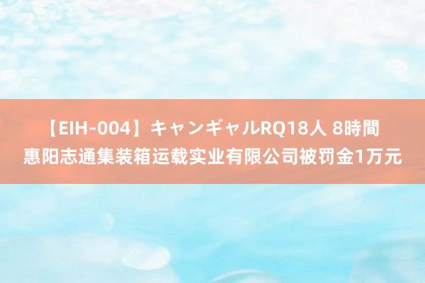 【EIH-004】キャンギャルRQ18人 8時間 惠阳志通集装箱运载实业有限公司被罚金1万元