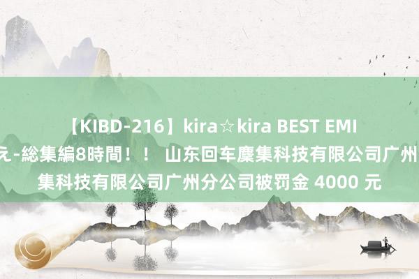 【KIBD-216】kira☆kira BEST EMIRI-中出し性交20発超え-総集編8時間！！ 山东回车麇集科技有限公司广州分公司被罚金 4000 元