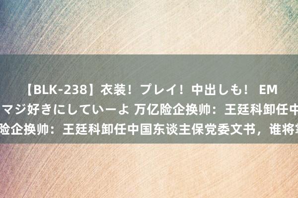 【BLK-238】衣装！プレイ！中出しも！ EMIRIのつぶやき指令で私をマジ好きにしていーよ 万亿险企换帅：王廷科卸任中国东谈主保党委文书，谁将掌舵？