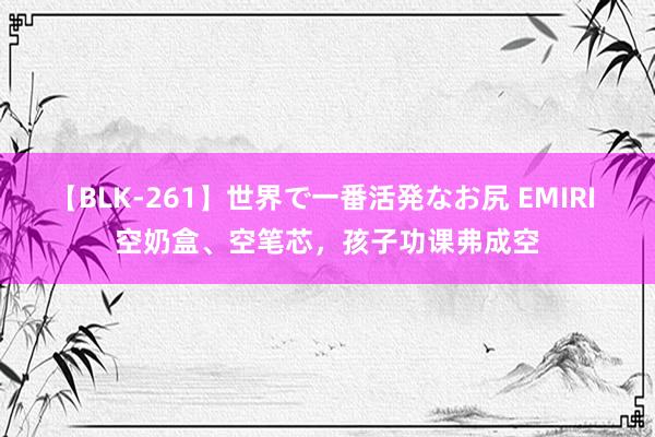 【BLK-261】世界で一番活発なお尻 EMIRI 空奶盒、空笔芯，孩子功课弗成空