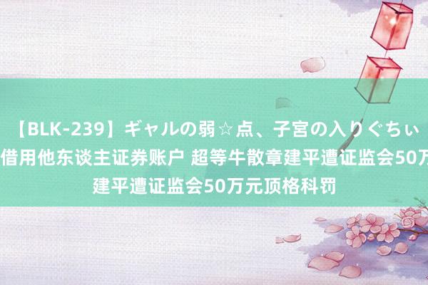 【BLK-239】ギャルの弱☆点、子宮の入りぐちぃ EMIRI 违纪借用他东谈主证券账户 超等牛散章建平遭证监会50万元顶格科罚