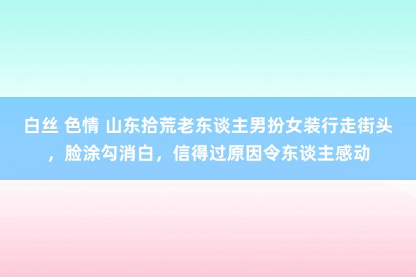 白丝 色情 山东拾荒老东谈主男扮女装行走街头，脸涂勾消白，信得过原因令东谈主感动